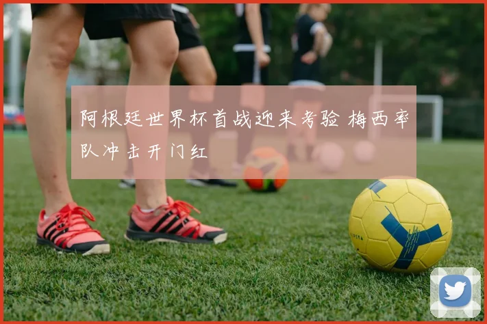 阿根廷世界杯首战迎来考验 梅西率队冲击开门红