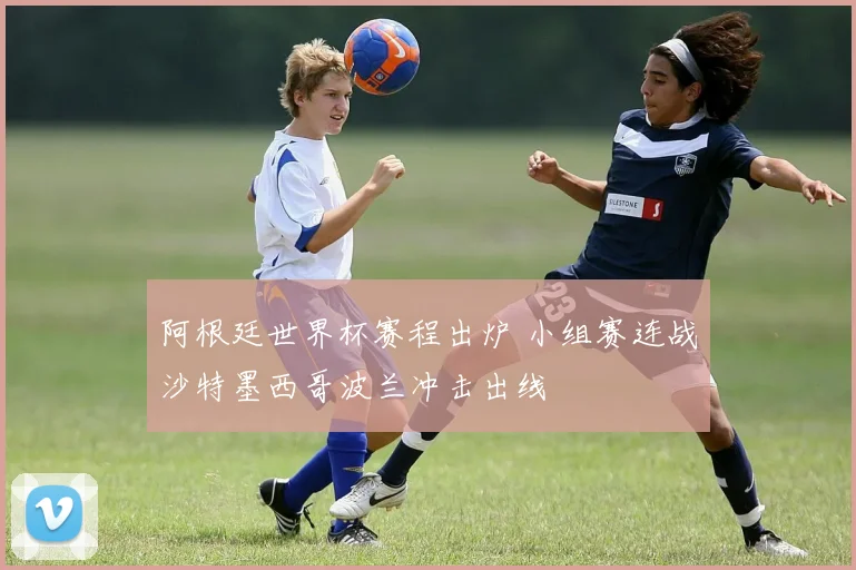 阿根廷世界杯赛程出炉 小组赛连战沙特墨西哥波兰冲击出线