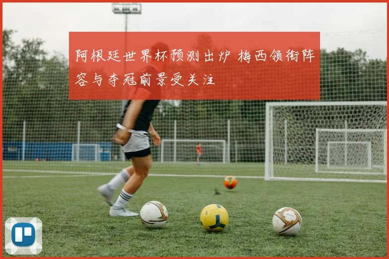 阿根廷世界杯预测出炉 梅西领衔阵容与夺冠前景受关注