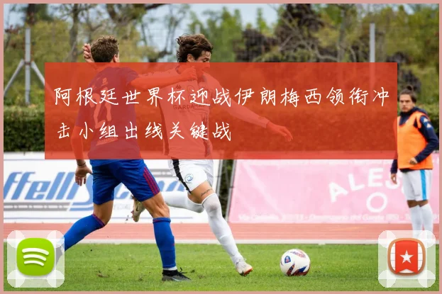 阿根廷世界杯迎战伊朗梅西领衔冲击小组出线关键战