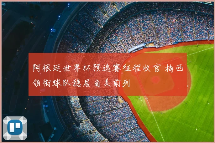阿根廷世界杯预选赛征程收官 梅西领衔球队稳居南美前列