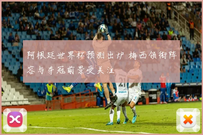 阿根廷世界杯预测出炉 梅西领衔阵容与夺冠前景受关注