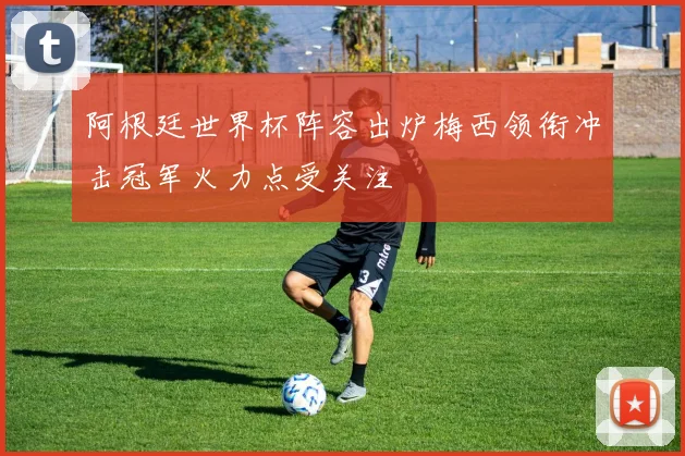 阿根廷世界杯阵容出炉梅西领衔冲击冠军火力点受关注