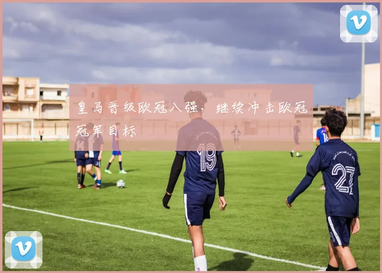 皇马晋级欧冠八强,继续冲击欧冠冠军目标