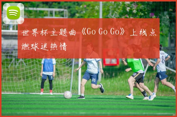 世界杯主题曲《Go Go Go》上线点燃球迷热情