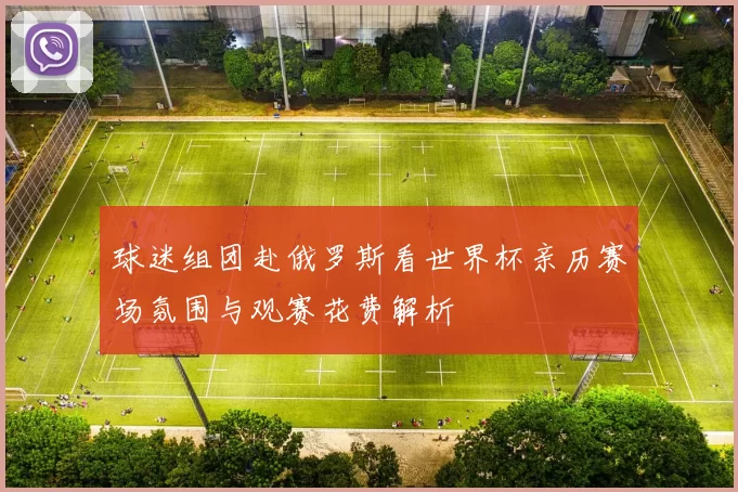 球迷组团赴俄罗斯看世界杯亲历赛场氛围与观赛花费解析