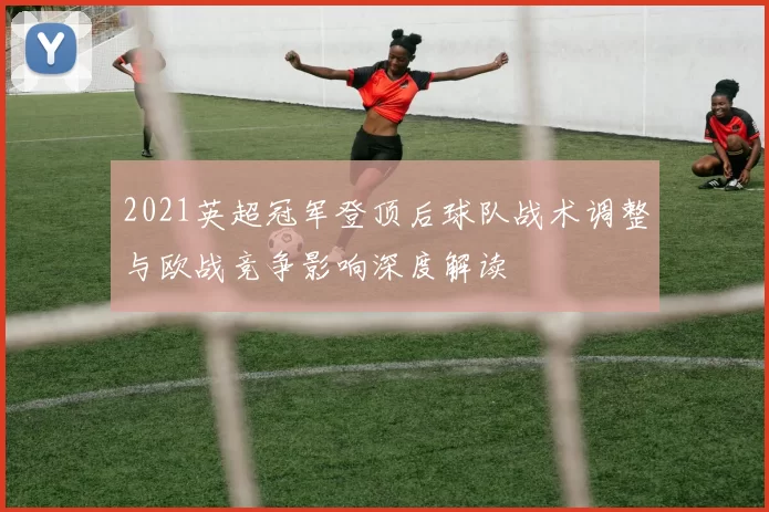 2021英超冠军登顶后球队战术调整与欧战竞争影响深度解读