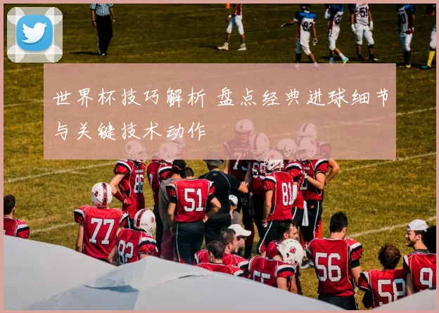 世界杯技巧解析 盘点经典进球细节与关键技术动作