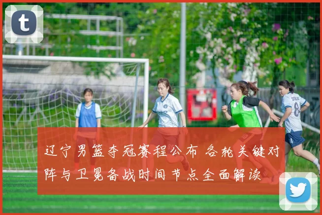 辽宁男篮夺冠赛程公布 各轮关键对阵与卫冕备战时间节点全面解读