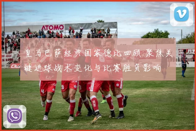 皇马巴萨经典国家德比回顾 聚焦关键进球战术变化与比赛胜负影响