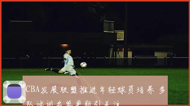 CBA发展联盟推进年轻球员培养 多队试训名单更新引关注