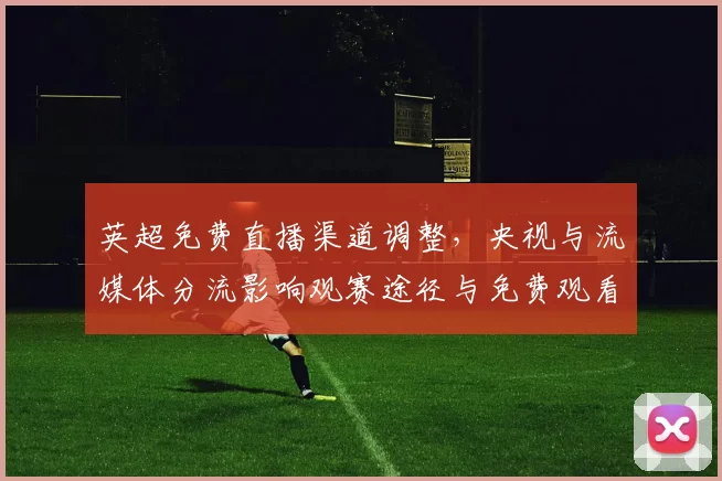 英超免费直播渠道调整，央视与流媒体分流影响观赛途径与免费观看选择