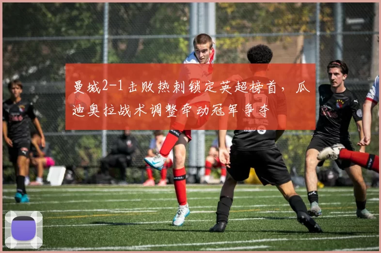 曼城2-1击败热刺锁定英超榜首，瓜迪奥拉战术调整牵动冠军争夺