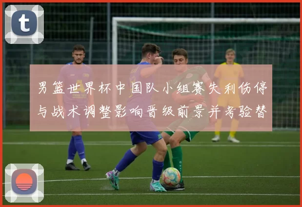 男篮世界杯中国队小组赛失利伤停与战术调整影响晋级前景并考验替补深度