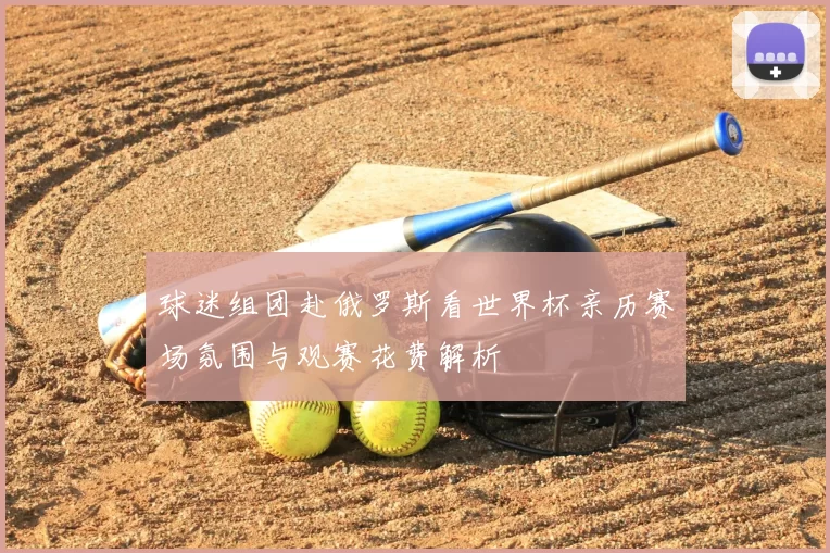 球迷组团赴俄罗斯看世界杯亲历赛场氛围与观赛花费解析