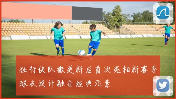 独行侠队徽更新后首次亮相新赛季球衣设计融合经典元素