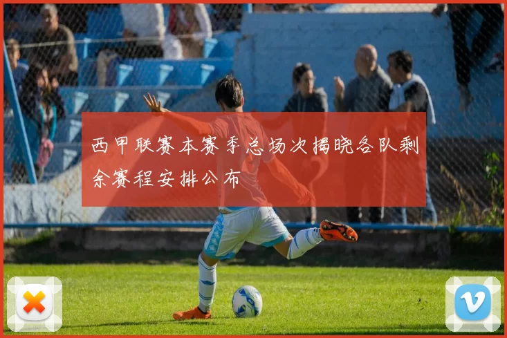 西甲联赛本赛季总场次揭晓各队剩余赛程安排公布