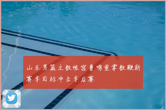 山东男篮主教练宫鲁鸣重掌教鞭新赛季目标冲击季后赛