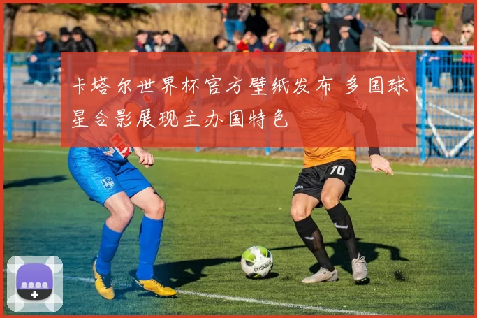 卡塔尔世界杯官方壁纸发布 多国球星合影展现主办国特色