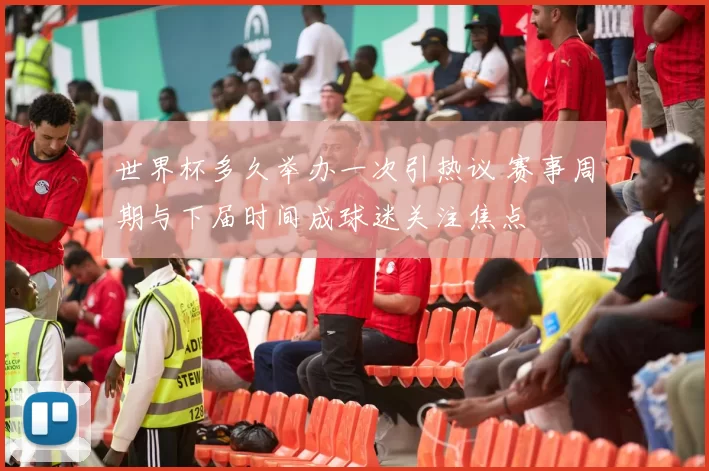 世界杯多久举办一次引热议 赛事周期与下届时间成球迷关注焦点