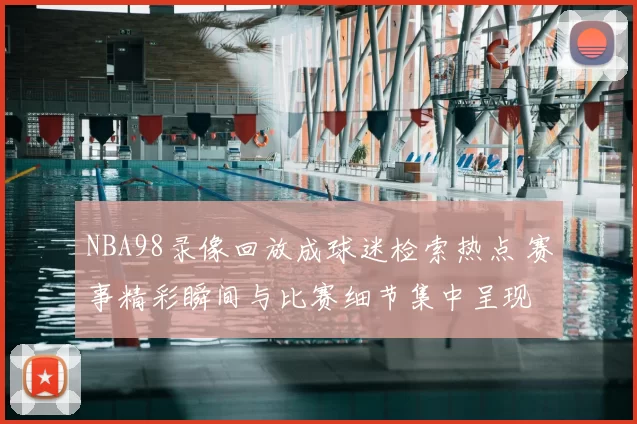 NBA98录像回放成球迷检索热点 赛事精彩瞬间与比赛细节集中呈现
