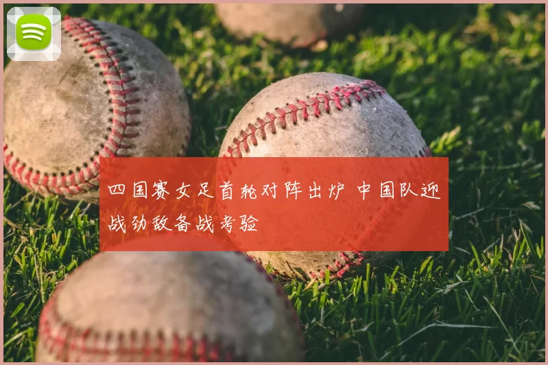 四国赛女足首轮对阵出炉 中国队迎战劲敌备战考验