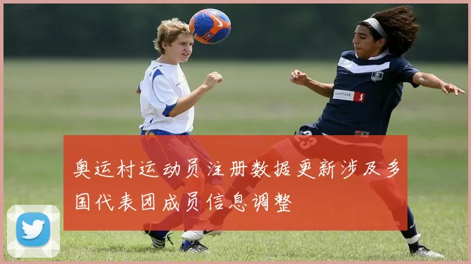 奥运村运动员注册数据更新涉及多国代表团成员信息调整