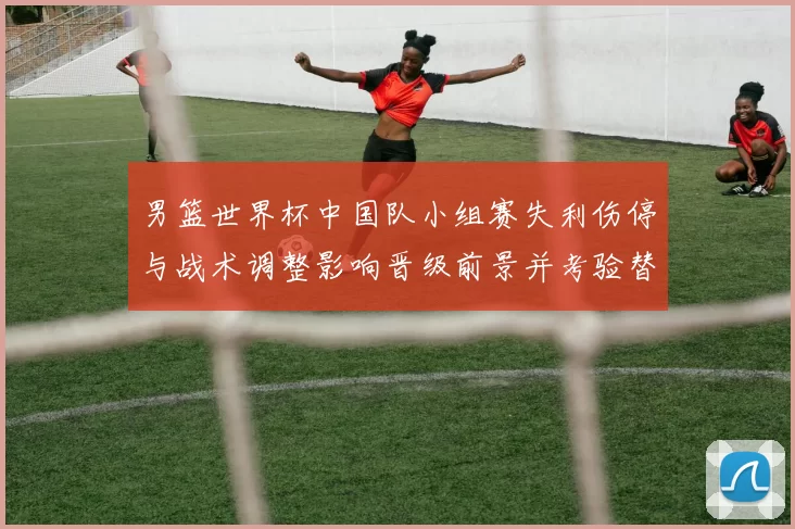 男篮世界杯中国队小组赛失利伤停与战术调整影响晋级前景并考验替补深度