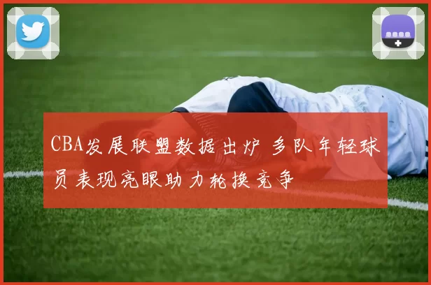 CBA发展联盟数据出炉 多队年轻球员表现亮眼助力轮换竞争