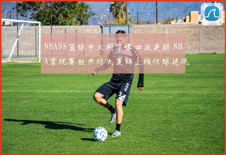 NBA98篮球中文网录像回放更新 NBA常规赛经典对决集锦上线供球迷观看