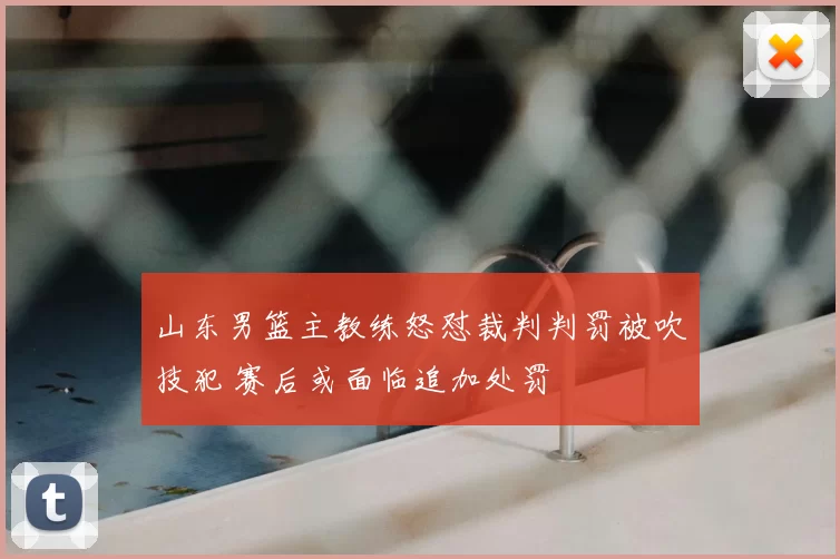 山东男篮主教练怒怼裁判判罚被吹技犯 赛后或面临追加处罚