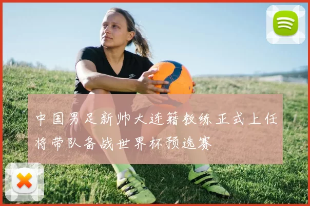 中国男足新帅大连籍教练正式上任将带队备战世界杯预选赛