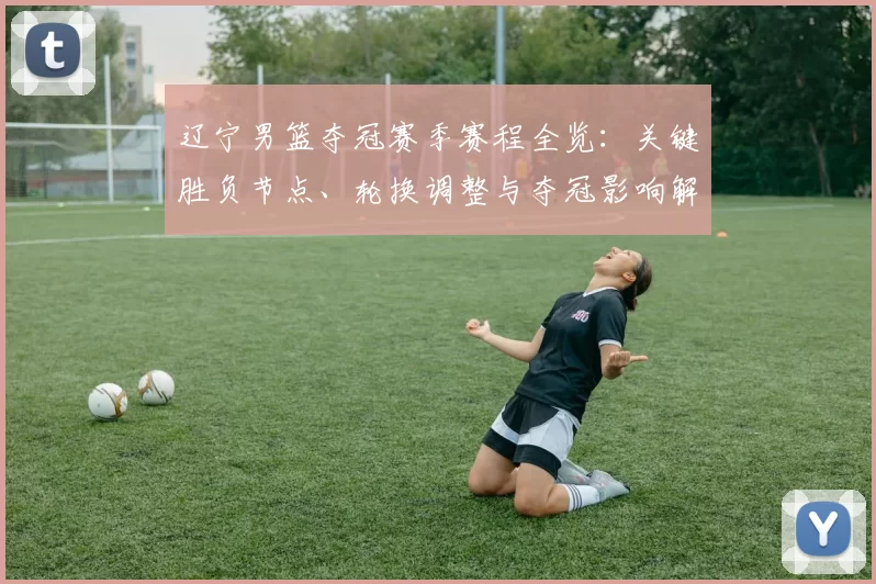 辽宁男篮夺冠赛季赛程全览：关键胜负节点、轮换调整与夺冠影响解读