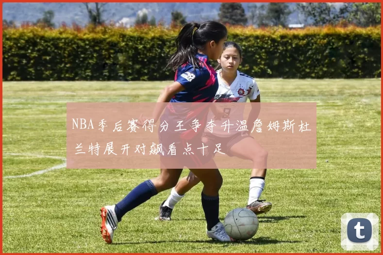 NBA季后赛得分王争夺升温詹姆斯杜兰特展开对飙看点十足