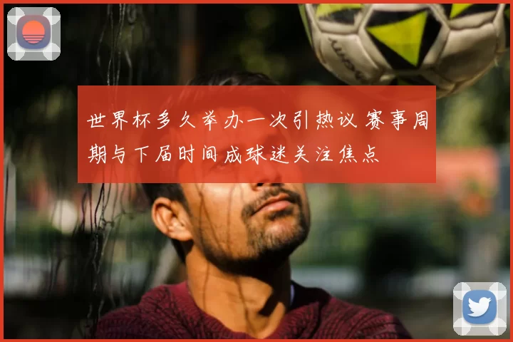 世界杯多久举办一次引热议 赛事周期与下届时间成球迷关注焦点