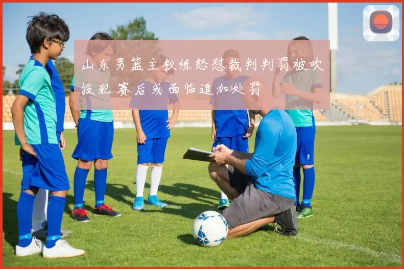 山东男篮主教练怒怼裁判判罚被吹技犯 赛后或面临追加处罚