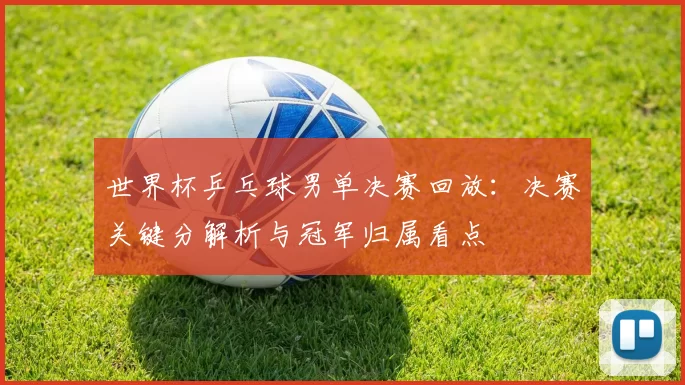 世界杯乒乓球男单决赛回放:决赛关键分解析与冠军归属看点
