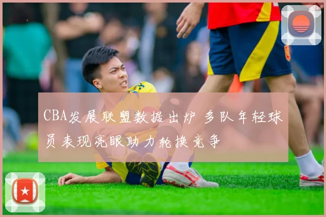 CBA发展联盟数据出炉 多队年轻球员表现亮眼助力轮换竞争