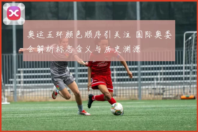 奥运五环颜色顺序引关注 国际奥委会解析标志含义与历史渊源
