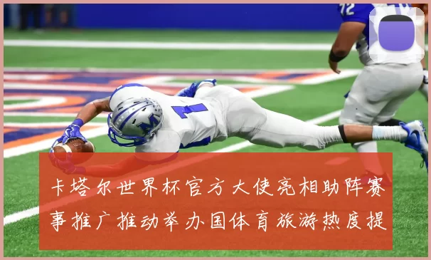 卡塔尔世界杯官方大使亮相助阵赛事推广推动举办国体育旅游热度提升